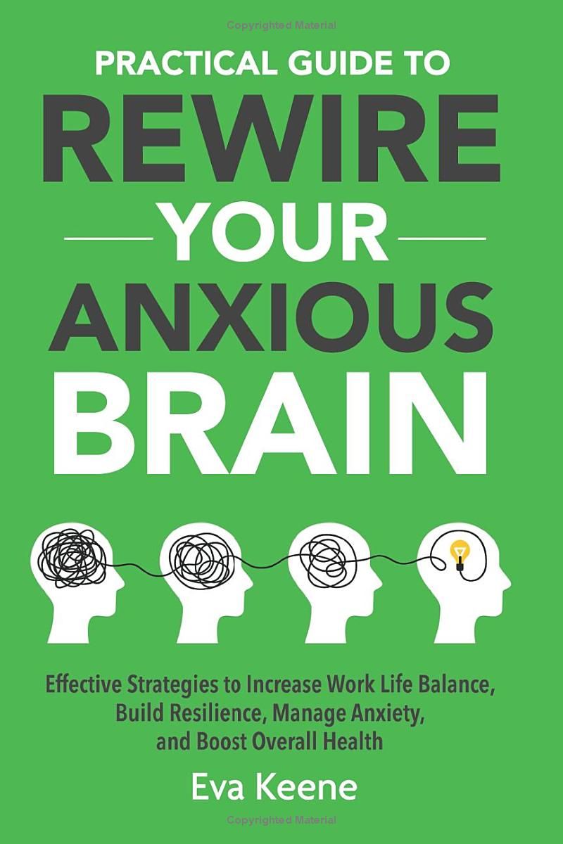 Practical Guide To Rewire Your Anxious Brain: Effective Strategies to Increase Work Life Balance, Build Resilience, Manage Anxiety, and Boost Overall Health