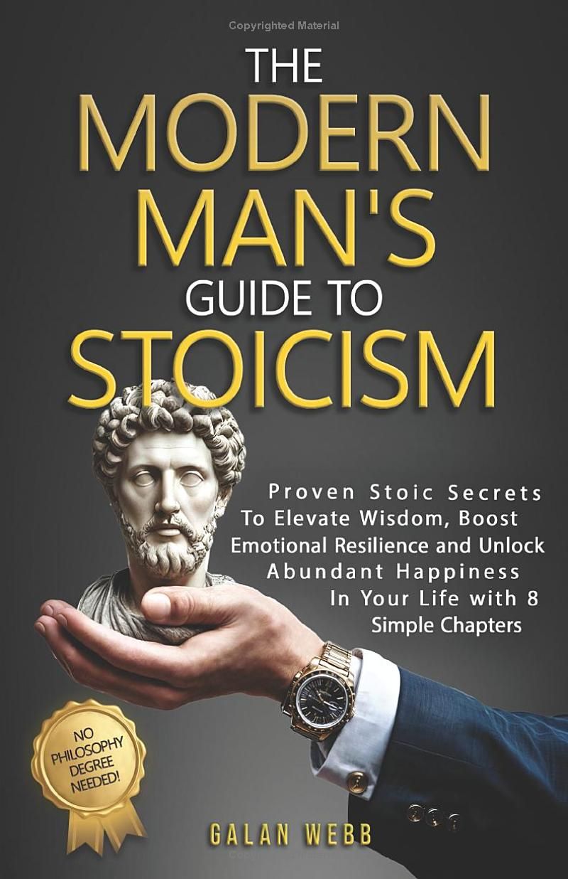 The Modern Mans Guide to Stoicism: Proven Stoic Secrets to Elevate Wisdom, Boost Emotional Resilience and Unlock Abundant Happiness in Your Life with 8 Simple Chapters