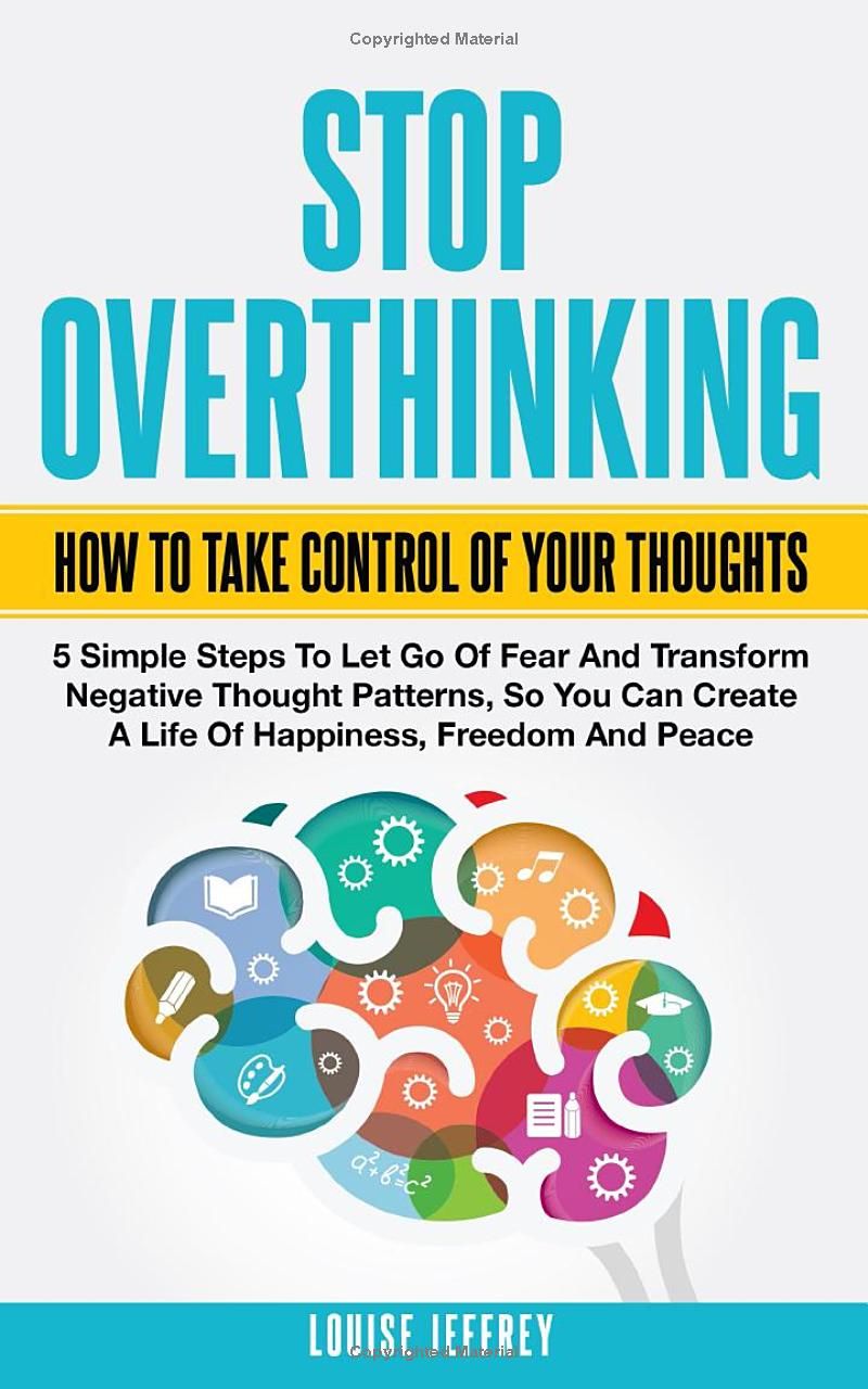 STOP OVERTHINKING. HOW TO TAKE CONTROL OF YOUR THOUGHTS.: 5 Simple Steps To Let Go Of Fear And Transform Negative Thought Patterns So You Can Create A Life Of Happiness, Freedom And Peace